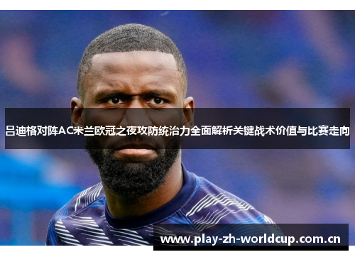 吕迪格对阵AC米兰欧冠之夜攻防统治力全面解析关键战术价值与比赛走向 吕迪格对阵AC米兰欧冠之夜攻防统治力全面解析关键战术价值与比赛走向